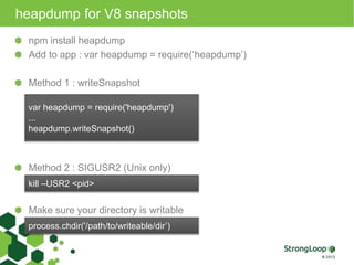 heapdump for V8 snapshots 
npm install heapdump 
Add to app : var heapdump = require(‘heapdump’) 
Method 1 : writeSnapshot 
var heapdump = require('heapdump') 
... 
heapdump.writeSnapshot() 
Method 2 : SIGUSR2 (Unix only) 
kill –USR2 <pid> 
Make sure your directory is writable 
process.chdir('/path/to/writeable/dir’) 
 
