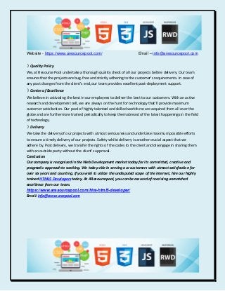 Website - https://www.aresourcepool.com/ Email – info@aresourcepool.com
》Quality Policy
We, at Resource Pool undertake a thorough quality check of all our projects before delivery. Our team
ensures that the projects are bug-free and strictly adhering to the customer's requirements. In case of
any post changes from the client's end, our team provides excellent post-deployment support.
》Centre of Excellence
We believe in activating the best in our employees to deliver the best to our customers. With an active
research and development cell, we are always on the hunt for technology that'll provide maximum
customer satisfaction. Our pool of highly talented and skilled workforce are acquired from all over the
globe and are furthermore trained periodically to keep them abreast of the latest happenings in the field
of technology.
》Delivery
We take the delivery of our projects with utmost seriousness and undertake maximum possible efforts
to ensure a timely delivery of our projects. Safety whilst delivery is another crucial aspect that we
adhere by. Post delivery, we transfer the rights of the codes to the client and disengage in sharing them
with an outside party without the client's approval.
Conclusion
Our company is recognized in the Web Development market today for its committed, creative and
pragmatic approach to working. We take pride in serving our customers with utmost satisfaction for
over six years and counting. If you wish to utilize the undisputed scope of the internet, hire our highly
trained HTML5 Developers today. At AResourcepool, you can be assured of receiving unmatched
excellence from our team.
https://www.aresourcepool.com/hire-html5-developer/
Email: info@aresourcepool.com
 