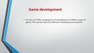 Game development
• You can use HTML 5 language for the development of different types of
games.The <canvas> tag is very effective in developing various games.
 