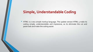 Simple, Understandable Coding
• HTML is a very simple markup language. The update version HTML 5 make its
coding simple, understandable and impressive, as its eliminate the cut and
paste task and make the coding easier.
 