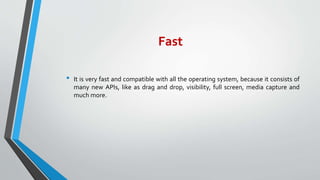 Fast
• It is very fast and compatible with all the operating system, because it consists of
many new APIs, like as drag and drop, visibility, full screen, media capture and
much more.
 