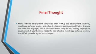 FinalThought
• Many software development companies offer HTML5 app development solutions,
mobile app software services and other development solution using HTML5. It is very
cost effective language; this is the main reason using HTML5 coding language in
development. If your business needs the cost-effective mobile app software services,
then HTML 5 may be a good option for you.
 