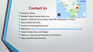 Contact Us
 Company: Chetu
 Website: https://www.chetu.com
 Address: 10167 W Sunrise Blvd, Suite 200, Plantation, FL 33322
 Phone: (954) 342 5676
 Email Id: marketing@chetu.com
 References: https://www.chetu.com/html5-development-services.php
 https://www.chetu.com/blogs/
 Follow us: http://www.facebook.com/ChetuInc
 https://twitter.com/ChetuInc
 
