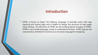 Introduction
• HTML is known as Hyper Text Markup Language. It basically works with tags
(opening and closing tags) and is helpful to design the structure of web pages
using markup. The elements of HTML are the building blocks of pages of HTML.
HTML is very simple language, is easy to understand and learn. HTML tags are not
case sensitive, therefore it is known as a very basic language for designing.
 