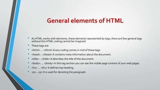 General elements of HTML
• As HTML works with elements, these elements represented by tags, there are few general tags
without this HTML coding cannot be imagined.
• These tags are
• <html>…. </html> Every coding comes in mid of these tags.
• <head>…</head> It contains meta information about the document.
• <title>…</title> It describes the title of the document.
• <body>…. </body> In this tag section you can see the visible page content of your web pages.
• <h1>…. </h1> It defines top heading.
• <p>…<p> It is used for denoting the paragraph.
 