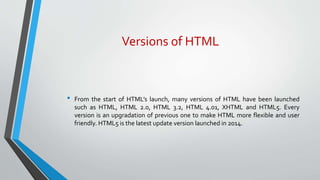 Versions of HTML
• From the start of HTML’s launch, many versions of HTML have been launched
such as HTML, HTML 2.0, HTML 3.2, HTML 4.01, XHTML and HTML5. Every
version is an upgradation of previous one to make HTML more flexible and user
friendly. HTML5 is the latest update version launched in 2014.
 