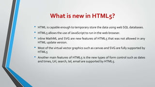 What is new in HTML5?
• HTML is capable enough to temporary store the data using web SQL databases.
• HTML5 allows the use of JavaScript to run in the web browser.
• inline MathML and SVG are new features of HTML5 that was not allowed in any
HTML update version.
• Most of the virtual vector graphics such as canvas and SVG are fully supported by
HTML5
• Another main features of HTML5 is the new types of form control such as dates
and times, Url, search, tel, email are supported by HTML5.
 