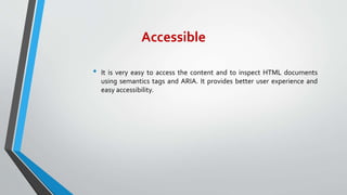 Accessible
• It is very easy to access the content and to inspect HTML documents
using semantics tags and ARIA. It provides better user experience and
easy accessibility.
 