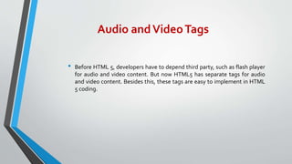 Audio andVideoTags
• Before HTML 5, developers have to depend third party, such as flash player
for audio and video content. But now HTML5 has separate tags for audio
and video content. Besides this, these tags are easy to implement in HTML
5 coding.
 