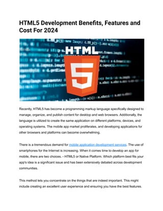 HTML5 Development Benefits, Features and
Cost For 2024
Recently, HTML5 has become a programming markup language specifically designed to
manage, organize, and publish content for desktop and web browsers. Additionally, the
language is utilized to create the same application on different platforms, devices, and
operating systems. The mobile app market proliferates, and developing applications for
other browsers and platforms can become overwhelming.
There is a tremendous demand for mobile application development services. The use of
smartphones for the Internet is increasing. When it comes time to develop an app for
mobile, there are two choices. - HTML5 or Native Platform. Which platform best fits your
app's idea is a significant issue and has been extensively debated across development
communities.
This method lets you concentrate on the things that are indeed important. This might
include creating an excellent user experience and ensuring you have the best features.
 