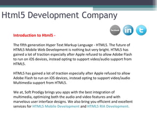 Html5 Development Company

  Introduction to Html5 -

  The fifth generation Hyper Text Markup Language - HTML5. The future of
  HTML5 Mobile Web Development is nothing but very bright. HTML5 has
  gained a lot of traction especially after Apple refused to allow Adobe Flash
  to run on iOS devices, instead opting to support video/audio support from
  HTML5.

  HTML5 has gained a lot of traction especially after Apple refused to allow
  Adobe Flash to run on iOS devices, instead opting to support video/audio
  Multimedia support from HTML5.

  We at, Soft Prodigy brings you apps with the best integration of
  multimedia, optimizing both the audio and video features and with
  marvelous user interface designs. We also bring you efficient and excellent
  services for HTML5 Mobile Development and HTML5 RIA Development.
 