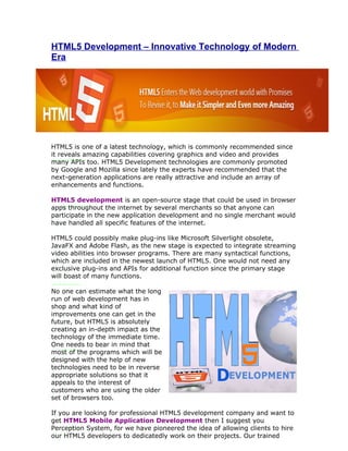 HTML5 Development – Innovative Technology of Modern
Era




HTML5 is one of a latest technology, which is commonly recommended since
it reveals amazing capabilities covering graphics and video and provides
many APIs too. HTML5 Development technologies are commonly promoted
by Google and Mozilla since lately the experts have recommended that the
next-generation applications are really attractive and include an array of
enhancements and functions.

HTML5 development is an open-source stage that could be used in browser
apps throughout the internet by several merchants so that anyone can
participate in the new application development and no single merchant would
have handled all specific features of the internet.

HTML5 could possibly make plug-ins like Microsoft Silverlight obsolete,
JavaFX and Adobe Flash, as the new stage is expected to integrate streaming
video abilities into browser programs. There are many syntactical functions,
which are included in the newest launch of HTML5. One would not need any
exclusive plug-ins and APIs for additional function since the primary stage
will boast of many functions.

No one can estimate what the long
run of web development has in
shop and what kind of
improvements one can get in the
future, but HTML5 is absolutely
creating an in-depth impact as the
technology of the immediate time.
One needs to bear in mind that
most of the programs which will be
designed with the help of new
technologies need to be in reverse
appropriate solutions so that it
appeals to the interest of
customers who are using the older
set of browsers too.

If you are looking for professional HTML5 development company and want to
get HTML5 Mobile Application Development then I suggest you
Perception System, for we have pioneered the idea of allowing clients to hire
our HTML5 developers to dedicatedly work on their projects. Our trained
 