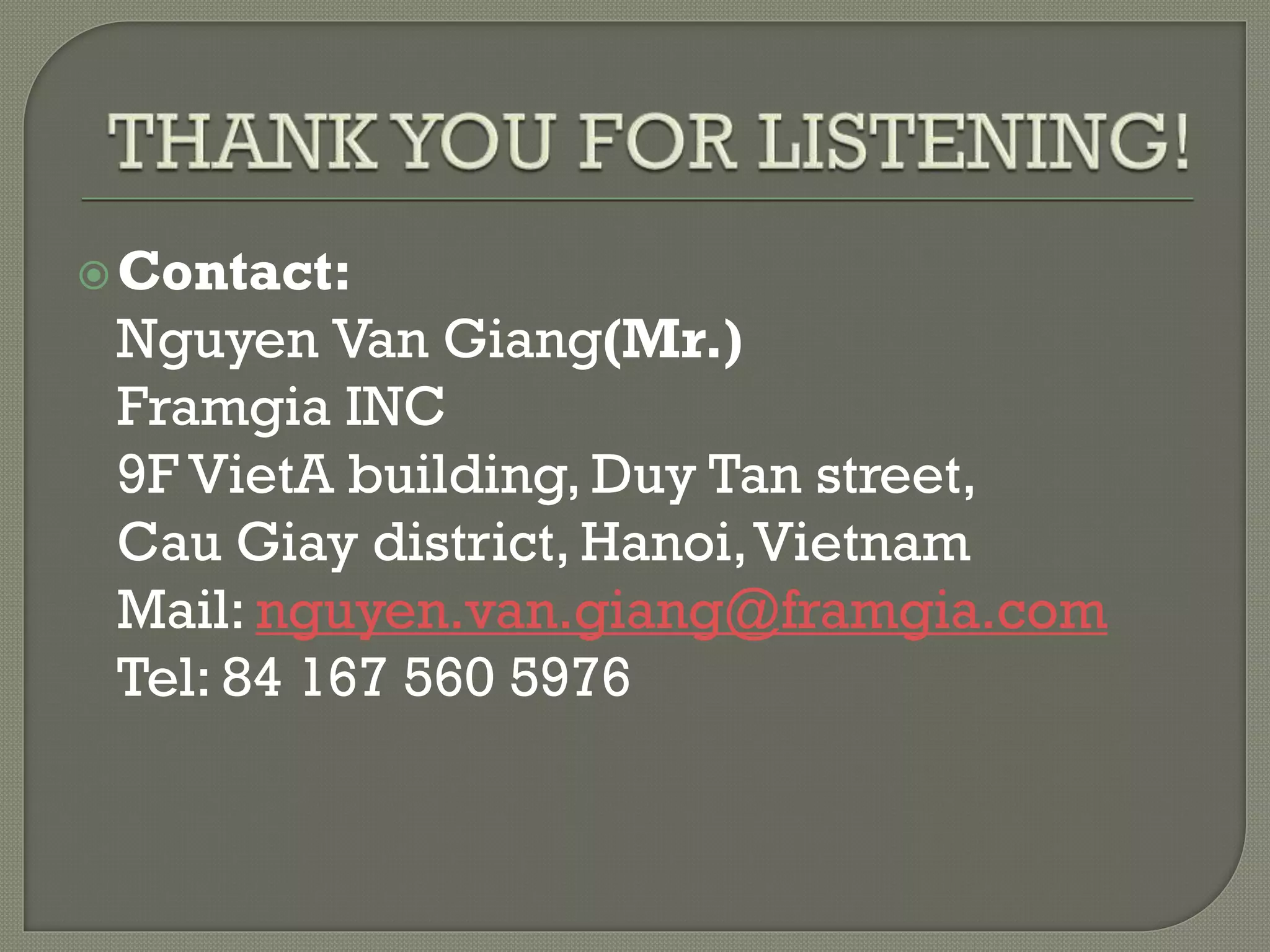 Contact:
Nguyen Van Giang(Mr.)
Framgia INC
9F VietA building, Duy Tan street,
Cau Giay district, Hanoi,Vietnam
Mail: nguyen.van.giang@framgia.com
Tel: 84 167 560 5976
 