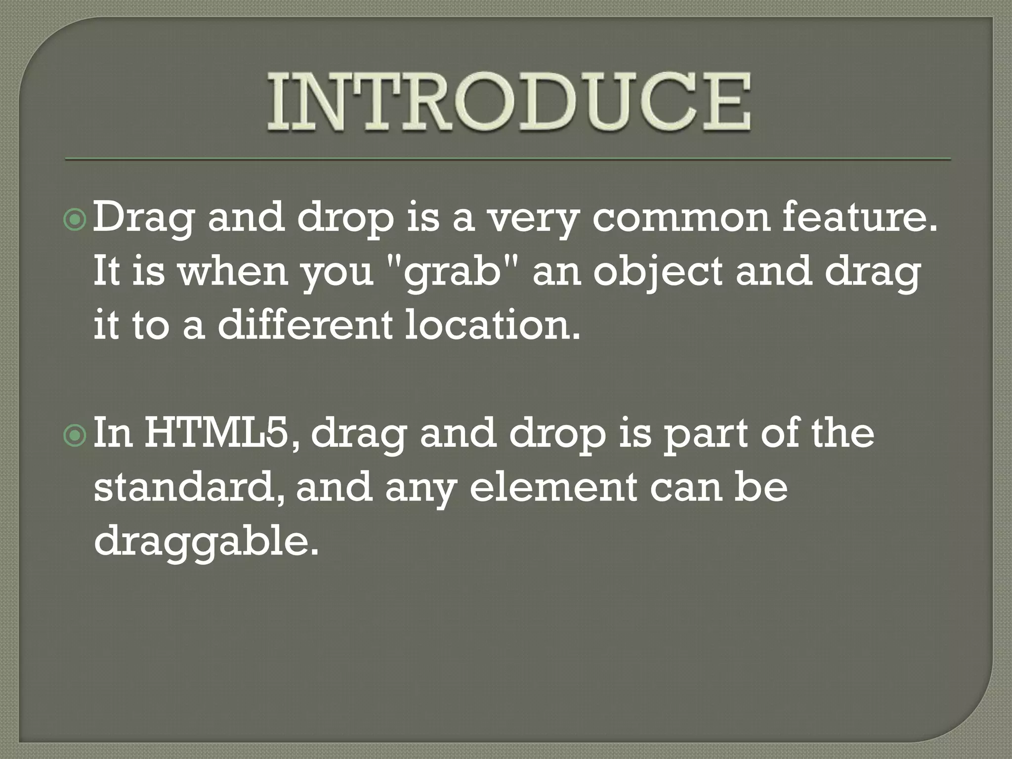Drag and drop is a very common feature.
It is when you "grab" an object and drag
it to a different location.
In HTML5, drag and drop is part of the
standard, and any element can be
draggable.
 