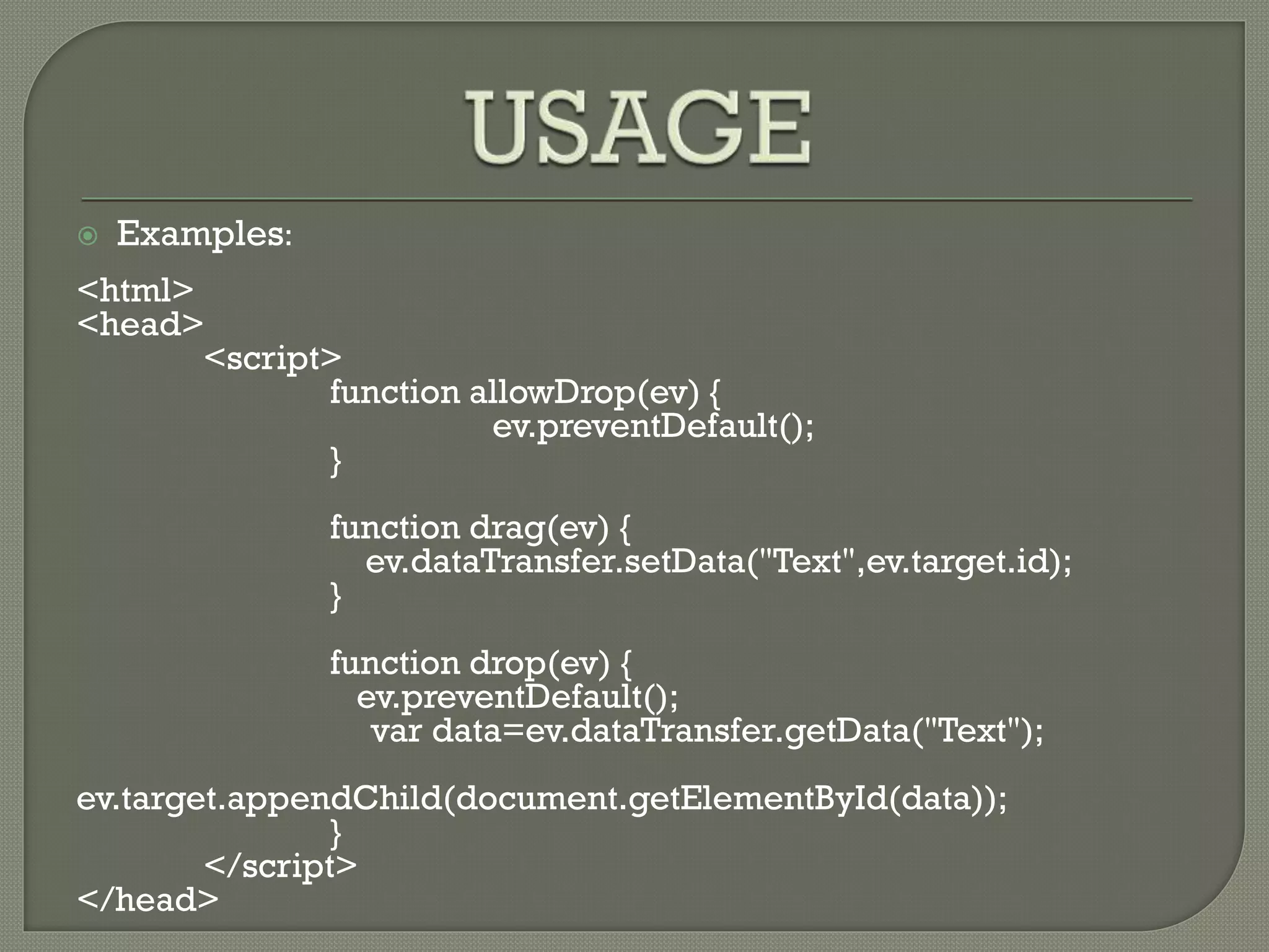  Examples:
<html>
<head>
<script>
function allowDrop(ev) {
ev.preventDefault();
}
function drag(ev) {
ev.dataTransfer.setData("Text",ev.target.id);
}
function drop(ev) {
ev.preventDefault();
var data=ev.dataTransfer.getData("Text");
ev.target.appendChild(document.getElementById(data));
}
</script>
</head>
 