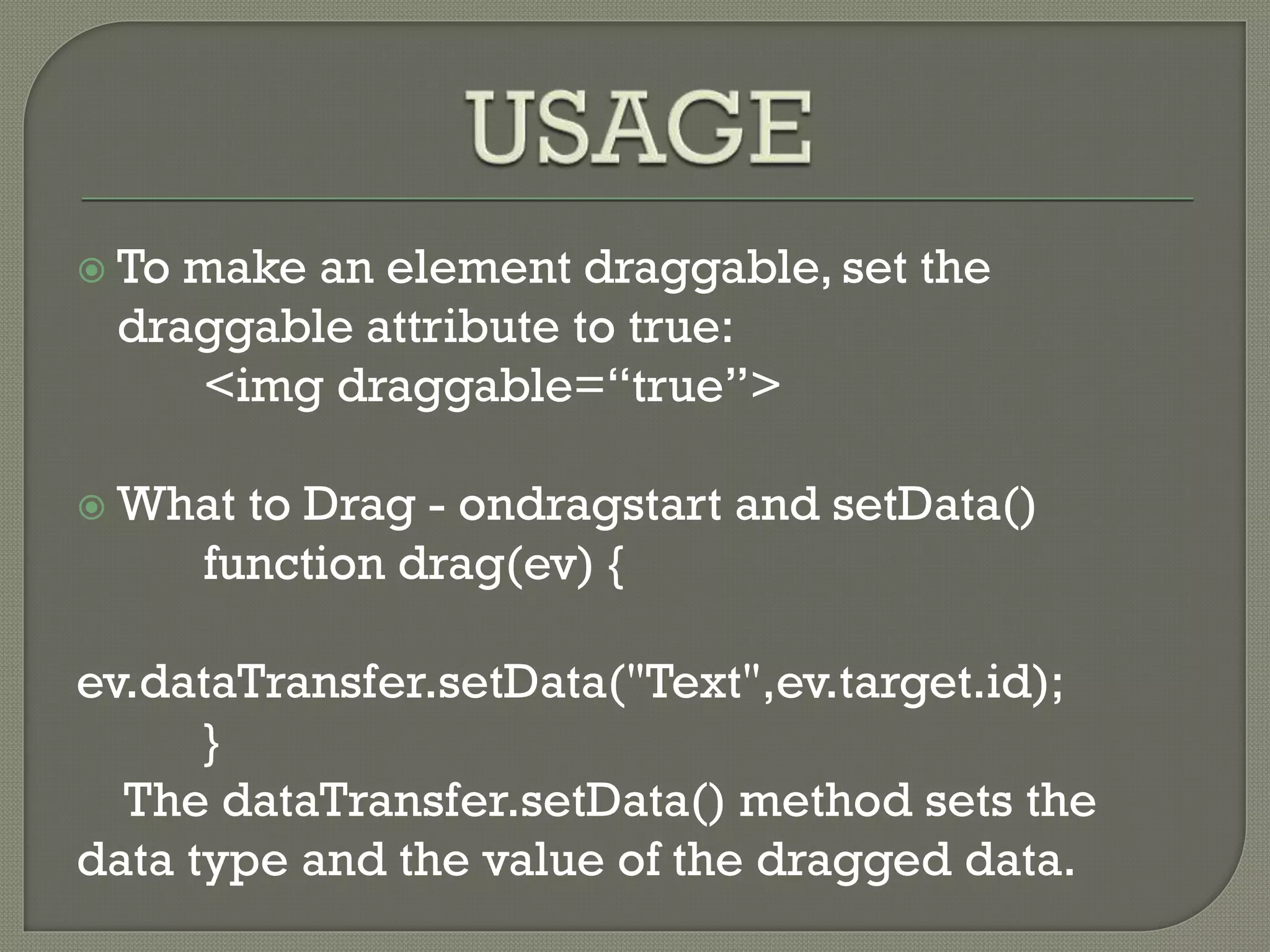  To make an element draggable, set the
draggable attribute to true:
<img draggable=“true”>
 What to Drag - ondragstart and setData()
function drag(ev) {
ev.dataTransfer.setData("Text",ev.target.id);
}
The dataTransfer.setData() method sets the
data type and the value of the dragged data.
 