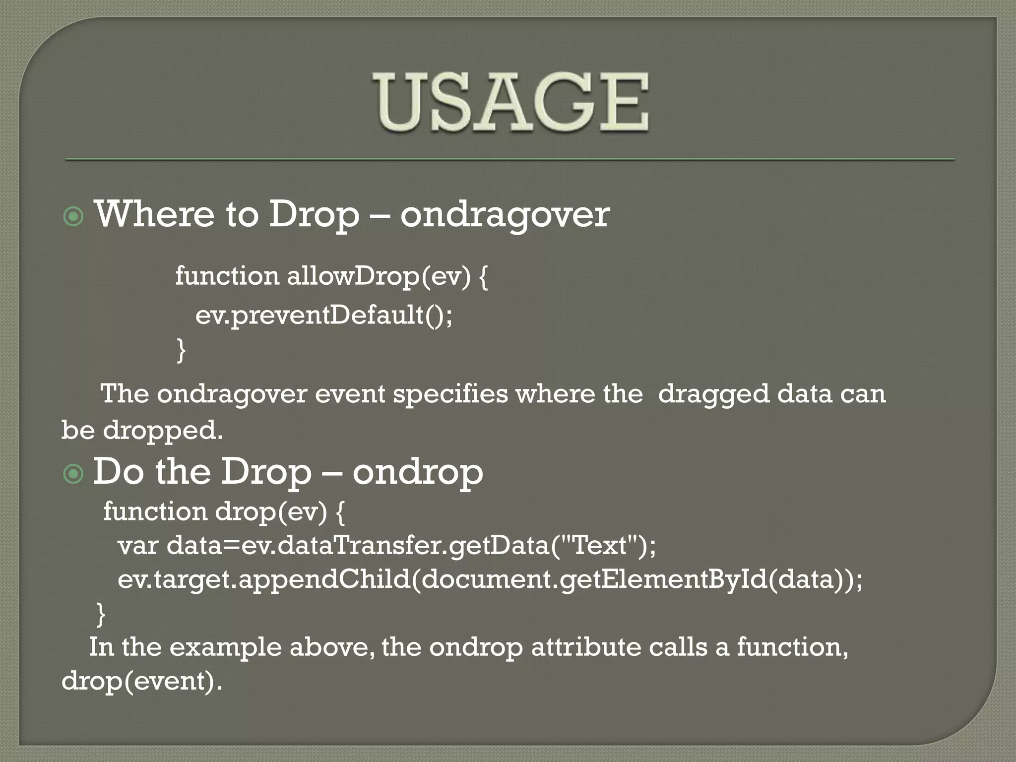  Where to Drop – ondragover
function allowDrop(ev) {
ev.preventDefault();
}
The ondragover event specifies where the dragged data can
be dropped.
 Do the Drop – ondrop
function drop(ev) {
var data=ev.dataTransfer.getData("Text");
ev.target.appendChild(document.getElementById(data));
}
In the example above, the ondrop attribute calls a function,
drop(event).
 