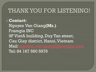 Contact:
Nguyen Van Giang(Mr.)
Framgia INC
9F VietA building, Duy Tan street,
Cau Giay district, Hanoi,Vietnam
Mail: nguyen.van.giang@framgia.com
Tel: 84 167 560 5976
 