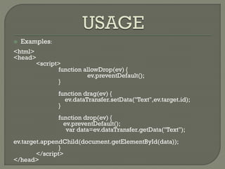  Examples:
<html>
<head>
<script>
function allowDrop(ev) {
ev.preventDefault();
}
function drag(ev) {
ev.dataTransfer.setData("Text",ev.target.id);
}
function drop(ev) {
ev.preventDefault();
var data=ev.dataTransfer.getData("Text");
ev.target.appendChild(document.getElementById(data));
}
</script>
</head>
 