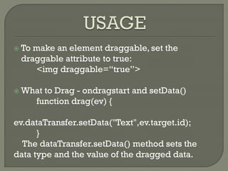  To make an element draggable, set the
draggable attribute to true:
<img draggable=“true”>
 What to Drag - ondragstart and setData()
function drag(ev) {
ev.dataTransfer.setData("Text",ev.target.id);
}
The dataTransfer.setData() method sets the
data type and the value of the dragged data.
 