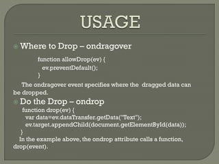  Where to Drop – ondragover
function allowDrop(ev) {
ev.preventDefault();
}
The ondragover event specifies where the dragged data can
be dropped.
 Do the Drop – ondrop
function drop(ev) {
var data=ev.dataTransfer.getData("Text");
ev.target.appendChild(document.getElementById(data));
}
In the example above, the ondrop attribute calls a function,
drop(event).
 