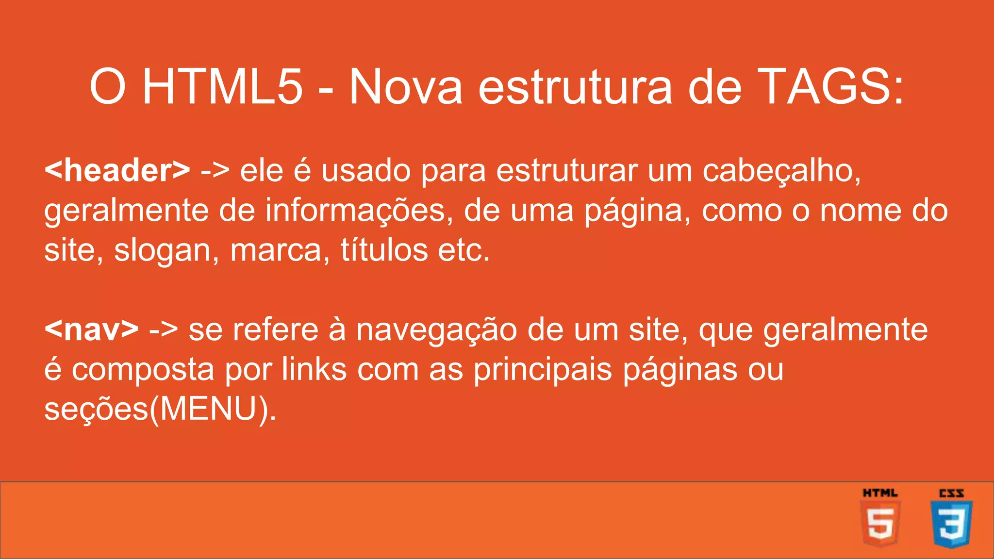 O HTML5 - Nova estrutura de TAGS: <header> -> ele é usado para estruturar um cabeçalho, geralmente de informações, de uma página, como o nome do site, slogan, marca, títulos etc. <nav> -> se refere à navegação de um site, que geralmente é composta por links com as principais páginas ou seções(MENU). 