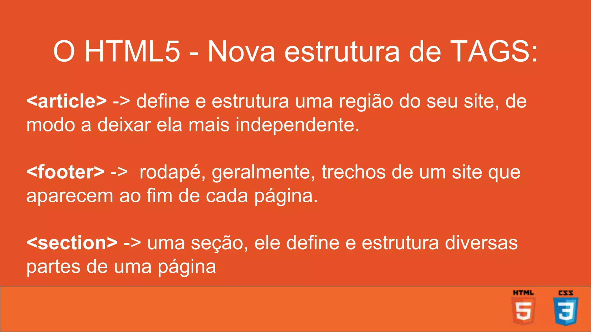 O HTML5 - Nova estrutura de TAGS: <article> -> define e estrutura uma região do seu site, de modo a deixar ela mais independente. <footer> -> rodapé, geralmente, trechos de um site que aparecem ao fim de cada página. <section> -> uma seção, ele define e estrutura diversas partes de uma página 