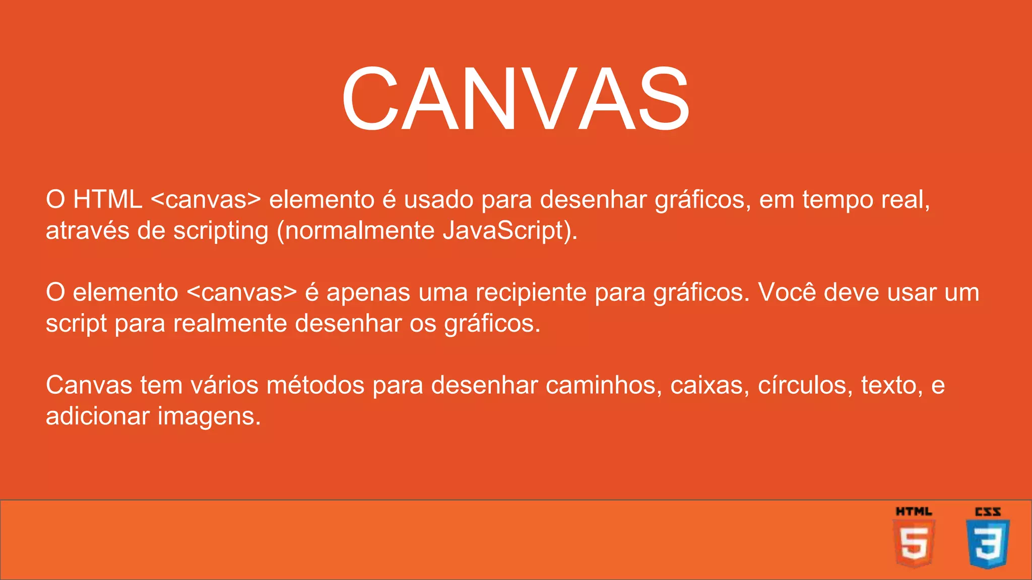 CANVAS O HTML <canvas> elemento é usado para desenhar gráficos, em tempo real, através de scripting (normalmente JavaScript). O elemento <canvas> é apenas uma recipiente para gráficos. Você deve usar um script para realmente desenhar os gráficos. Canvas tem vários métodos para desenhar caminhos, caixas, círculos, texto, e adicionar imagens. 