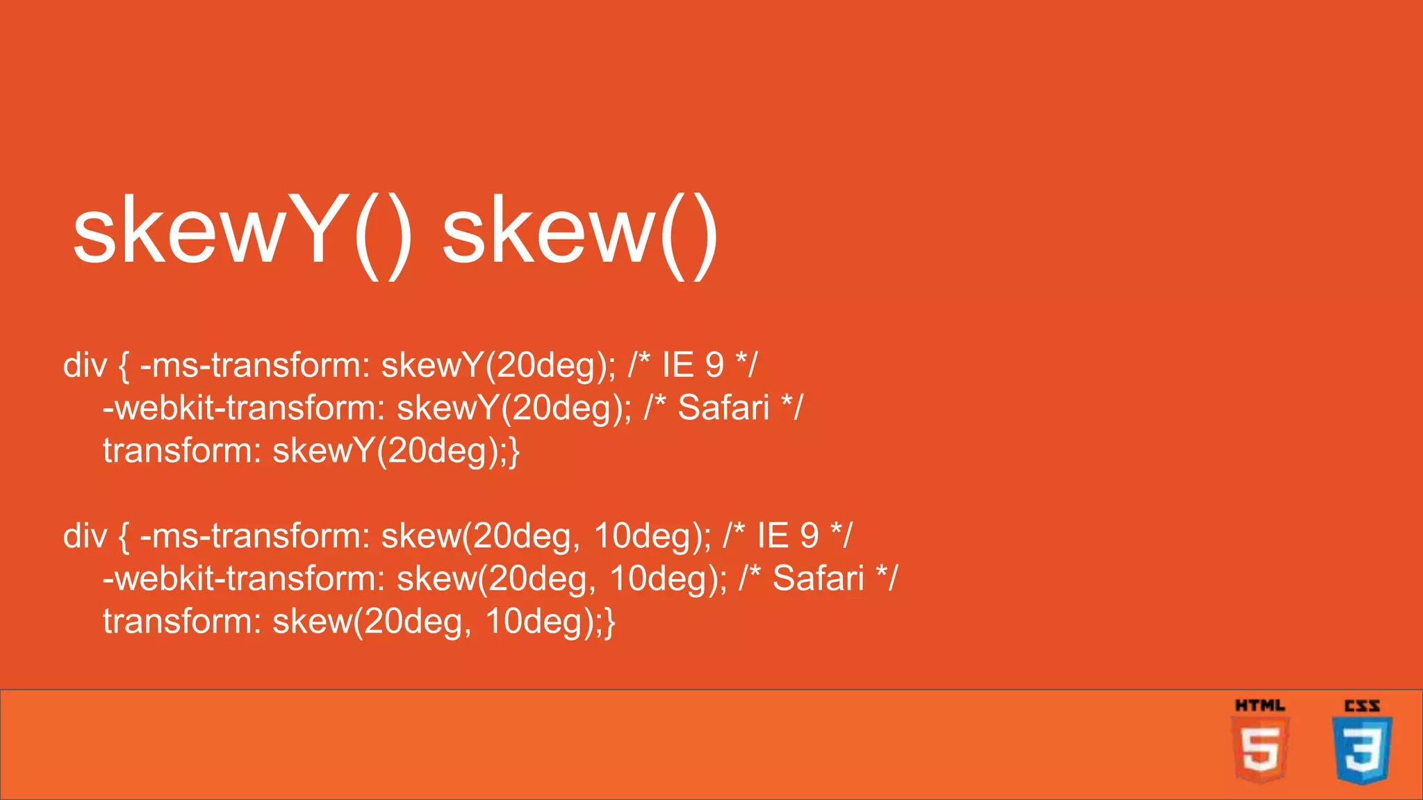 skewY() skew() div { -ms-transform: skewY(20deg); /* IE 9 */ -webkit-transform: skewY(20deg); /* Safari */ transform: skewY(20deg);} div { -ms-transform: skew(20deg, 10deg); /* IE 9 */ -webkit-transform: skew(20deg, 10deg); /* Safari */ transform: skew(20deg, 10deg);} 