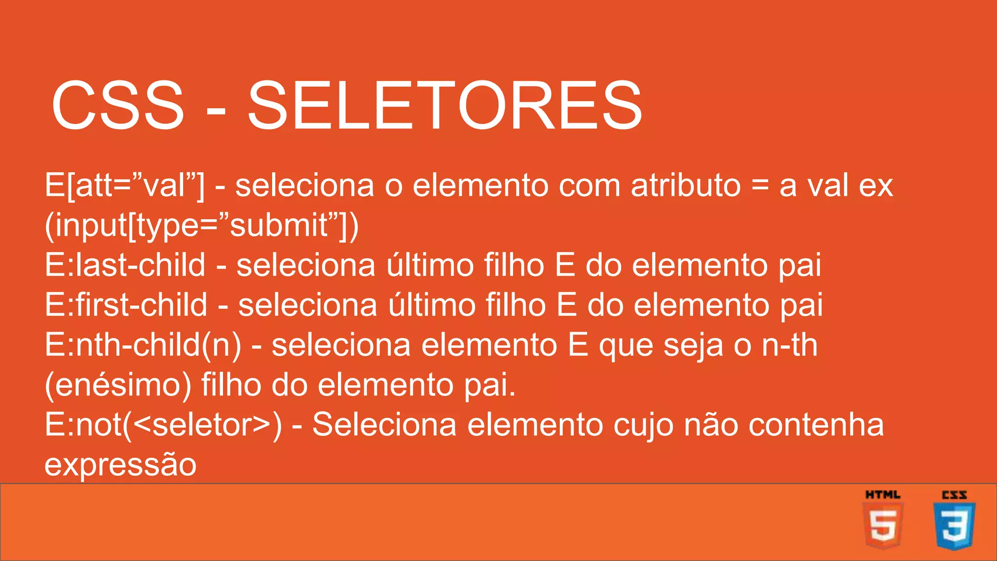 CSS - SELETORES E[att=”val”] - seleciona o elemento com atributo = a val ex (input[type=”submit”]) E:last-child - seleciona último filho E do elemento pai E:first-child - seleciona último filho E do elemento pai E:nth-child(n) - seleciona elemento E que seja o n-th (enésimo) filho do elemento pai. E:not(<seletor>) - Seleciona elemento cujo não contenha expressão ... 