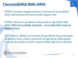 L’accessibilità:WAI-ARIA
 HTML5 rivaluta completamente il concetto di accessibilità
 delle informazioni all’interno delle pagine web.

 HTML5 affronta il problema utilizzando le specifiche WAI-
 ARIA (Web Accessibility Initiative – Accessible Rich Internet
 Applications)

 WAI-ARIA (o ARIA) è un’insieme di specifiche che permettono
 di definire stato, ruolo e proprietà di ogni parte della pagina
 in modo da rendere il tutto comprensibile agli Screen Reader.




                                                                 13
 
