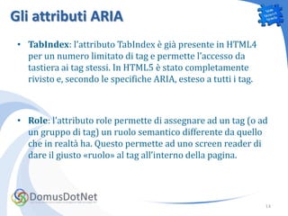 Gli attributi ARIA
 • TabIndex: l’attributo TabIndex è già presente in HTML4
   per un numero limitato di tag e permette l’accesso da
   tastiera ai tag stessi. In HTML5 è stato completamente
   rivisto e, secondo le specifiche ARIA, esteso a tutti i tag.



 • Role: l’attributo role permette di assegnare ad un tag (o ad
   un gruppo di tag) un ruolo semantico differente da quello
   che in realtà ha. Questo permette ad uno screen reader di
   dare il giusto «ruolo» al tag all’interno della pagina.




                                                                  14
 