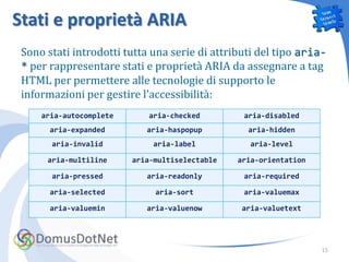 Stati e proprietà ARIA
 Sono stati introdotti tutta una serie di attributi del tipo aria-
 * per rappresentare stati e proprietà ARIA da assegnare a tag
 HTML per permettere alle tecnologie di supporto le
 informazioni per gestire l’accessibilità:
     aria-autocomplete      aria-checked         aria-disabled
       aria-expanded        aria-haspopup         aria-hidden
       aria-invalid          aria-label           aria-level

      aria-multiline     aria-multiselectable   aria-orientation

       aria-pressed         aria-readonly        aria-required

       aria-selected          aria-sort          aria-valuemax

       aria-valuemin        aria-valuenow       aria-valuetext




                                                                   15
 