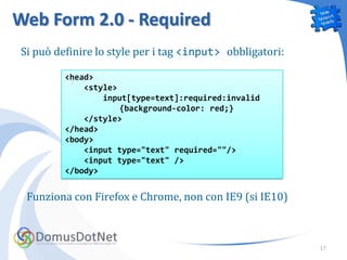 Web Form 2.0 - Required
Si può definire lo style per i tag <input> obbligatori:

         <head>
             <style>
                 input[type=text]:required:invalid
                     {background-color: red;}
             </style>
         </head>
         <body>
             <input type="text" required=""/>
             <input type="text" />
         </body>


 Funziona con Firefox e Chrome, non con IE9 (si IE10)



                                                          17
 