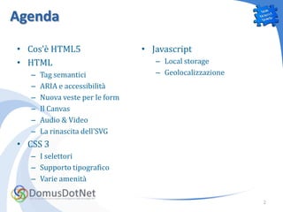 Agenda
• Cos’è HTML5                    • Javascript
• HTML                              – Local storage
   –   Tag semantici                – Geolocalizzazione
   –   ARIA e accessibilità
   –   Nuova veste per le form
   –   Il Canvas
   –   Audio & Video
   –   La rinascita dell’SVG
• CSS 3
   – I selettori
   – Supporto tipografico
   – Varie amenità

                                                          2
 