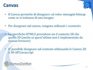 Canvas
• Il Canvas permette di disegnare «al volo» immagini bitmap
  come se si trattasse di una lavagna

• Per disegnare sul canvas, vengono utilizzati i «contesti»

• Le specifiche HTML5 prevedono sia il contesto 2D che
  quello 3D (anche se quest’ultimo non è implementato da
  nessun browser)

• E’ possibile disegnare sul contesto utilizzando le Canvas 2D
  o 3D API Javascript



                                                              21
 