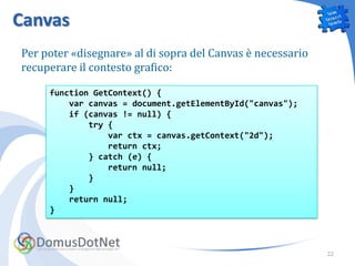 Canvas
Per poter «disegnare» al di sopra del Canvas è necessario
recuperare il contesto grafico:

     function GetContext() {
         var canvas = document.getElementById("canvas");
         if (canvas != null) {
             try {
                 var ctx = canvas.getContext("2d");
                 return ctx;
             } catch (e) {
                 return null;
             }
         }
         return null;
     }



                                                            22
 