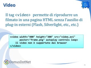 Video
Il tag <video> permette di riprodurre un
filmato in una pagina HTML senza l’ausilio di
plug-in esterni (Flash, Silverlight, etc., etc.)

  <video width="400" height="300" src="video.avi"
         poster="frame.png" autoplay controls loop>
      Il video non è supportato dal browser
  </video>




                                                      26
 