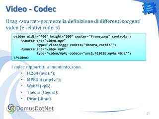 Video - Codec
Il tag <source> permette la definizione di differenti sorgenti
video (e relativi codecs)
   <video width="400" height="300" poster="frame.png" controls >
       <source src="video.ogv"
               type='video/ogg; codecs="theora,vorbis"'>
       <source src="video.mp4"
               type='video/mp4; codecs="avc1.42E01E,mp4a.40.2"'>
   </video>

  I codec supportati, al momento, sono.
       • H.264 (avc1.*);
       • MPEG-4 (mp4v.*);
       • WebM (vp8);
       • Theora (theora);
       • Dirac (dirac).


                                                                   27
 