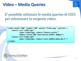 Video – Media Queries

E’ possibile utilizzare le media queries di CSS3
per selezionare la sorgente video:

  <video width="400" height="300" poster="frame.png" controls >
      <source src="video.ogv"
              type='video/ogg; codecs="theora,vorbis"‘
              media="screen AND (max-device-width: 600px)">
      <source src="video.mp4"
              type='video/mp4; codecs="avc1.42E01E,mp4a.40.2"'>
  </video>




                                                                  28
 