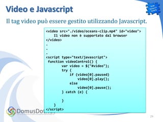 Video e Javascript
Il tag video può essere gestito utilizzando Javascript.
               <video src="./video/oceans-clip.mp4" id="video">
                   Il video non è supportato dal browser
               </video>
               .
               .
               .
               <script type="text/javascript">
                function videoControl() {
                       var video = $("#video");
                       try {
                           if (video[0].paused)
                               video[0].play();
                           else
                               video[0].pause();
                       } catch (e) {

                      }
                   }
               </script>
                                                                  29
 
