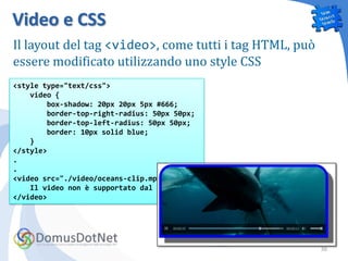Video e CSS
Il layout del tag <video>, come tutti i tag HTML, può
essere modificato utilizzando uno style CSS
<style type="text/css">
    video {
        box-shadow: 20px 20px 5px #666;
        border-top-right-radius: 50px 50px;
        border-top-left-radius: 50px 50px;
        border: 10px solid blue;
    }
</style>
.
.
<video src="./video/oceans-clip.mp4">
    Il video non è supportato dal browser
</video>




                                                        30
 
