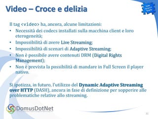 Video – Croce e delizia
 Il tag <video> ha, ancora, alcune limitazioni:
 • Necessità dei codecs installati sulla macchina client e loro
     eterogeneità;
 • Impossibilità di avere Live Streaming;
 • Impossibilità di scenari di Adaptive Streaming;
 • Non è possibile avere contenuti DRM (Digital Rights
     Management);
 • Non è prevista la possibilità di mandare in Full Screen il player
     nativo.

 Si ipotizza, in futuro, l’utilizzo del Dynamic Adaptive Streaming
 over HTTP (DASH), ancora in fase di definizione per sopperire alle
 problematiche relative allo streaming.


                                                                       31
 
