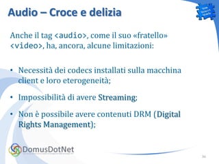Audio – Croce e delizia
Anche il tag <audio>, come il suo «fratello»
<video>, ha, ancora, alcune limitazioni:

• Necessità dei codecs installati sulla macchina
  client e loro eterogeneità;
• Impossibilità di avere Streaming;
• Non è possibile avere contenuti DRM (Digital
  Rights Management);


                                                   36
 