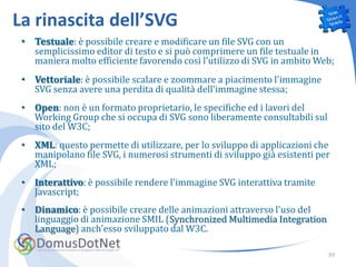 La rinascita dell’SVG
 • Testuale: è possibile creare e modificare un file SVG con un
   semplicissimo editor di testo e si può comprimere un file testuale in
   maniera molto efficiente favorendo così l'utilizzo di SVG in ambito Web;
 • Vettoriale: è possibile scalare e zoommare a piacimento l'immagine
   SVG senza avere una perdita di qualità dell'immagine stessa;
 • Open: non è un formato proprietario, le specifiche ed i lavori del
   Working Group che si occupa di SVG sono liberamente consultabili sul
   sito del W3C;
 • XML: questo permette di utilizzare, per lo sviluppo di applicazioni che
   manipolano file SVG, i numerosi strumenti di sviluppo già esistenti per
   XML;
 • Interattivo: è possibile rendere l'immagine SVG interattiva tramite
   Javascript;
 • Dinamico: è possibile creare delle animazioni attraverso l'uso del
   linguaggio di animazione SMIL (Synchronized Multimedia Integration
   Language) anch'esso sviluppato dal W3C.

                                                                          39
 