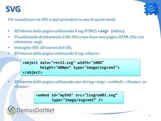 SVG
Per visualizzare un SVG si può procedere in uno di questi modi:

•   All’interno della pagina utilizzando il tag HTML5 <svg> (inline);
•   Visualizzando direttamente il file SVG come fosse una pagina HTML (file con
    estensione .svg);
•   Immagine SVG all’interno del CSS;
•   All’interno della pagina utilizzando il tag <object>:

        <object data="rect2.svg" width="100%"
                height="400px“ type="image/svg+xml">
        </object>

•   All’interno della pagina utilizzando uno dei tag <img>, <embed>, <iframe>, or
    <frame>:

                <embed id="mySVG" src="lingrad01.svg“
                       type="image/svg+xml“ />


                                                                                    41
 