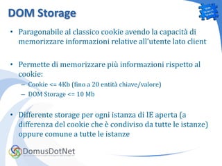 DOM Storage
• Paragonabile al classico cookie avendo la capacità di
  memorizzare informazioni relative all’utente lato client

• Permette di memorizzare più informazioni rispetto al
  cookie:
   – Cookie <= 4Kb (fino a 20 entità chiave/valore)
   – DOM Storage <= 10 Mb


• Differente storage per ogni istanza di IE aperta (a
  differenza del cookie che è condiviso da tutte le istanze)
  oppure comune a tutte le istanze
 