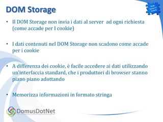DOM Storage
• Il DOM Storage non invia i dati al server ad ogni richiesta
  (come accade per I cookie)

• I dati contenuti nel DOM Storage non scadono come accade
  per i cookie

• A differenza dei cookie, è facile accedere ai dati utilizzando
  un'interfaccia standard, che i produttori di browser stanno
  piano piano adottando

• Memorizza informazioni in formato stringa
 