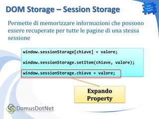 DOM Storage – Session Storage
Permette di memorizzare informazioni che possono
essere recuperate per tutte le pagine di una stessa
sessione

     window.sessionStorage[chiave] = valore;

     window.sessionStorage.setItem(chiave, valore);

     window.sessionStorage.chiave = valore;



                               Expando
                               Property
 