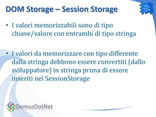 DOM Storage – Session Storage
• I valori memorizzabili sono di tipo
  chiave/valore con entrambi di tipo stringa

• I valori da memorizzare con tipo differente
  dalla stringa debbono essere convertiti (dallo
  sviluppatore) in stringa prima di essere
  inseriti nel SessionStorage
 